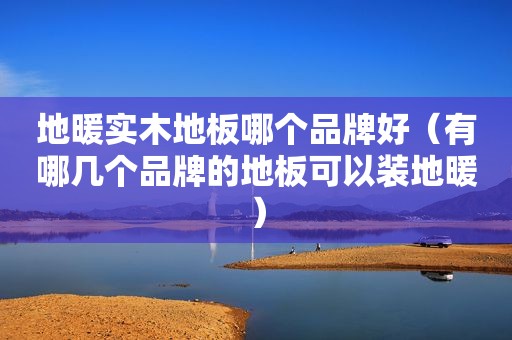 地暖实木地板哪个品牌好（有哪几个品牌的地板可以装地暖）