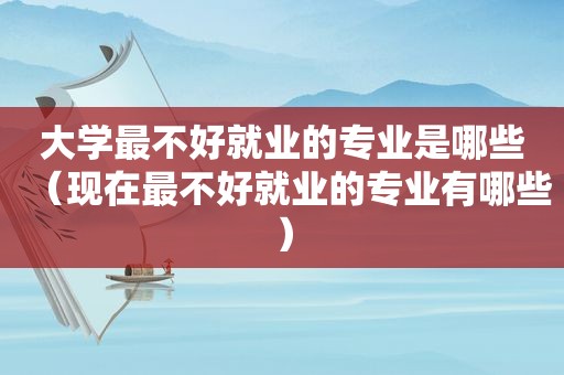 大学最不好就业的专业是哪些（现在最不好就业的专业有哪些）
