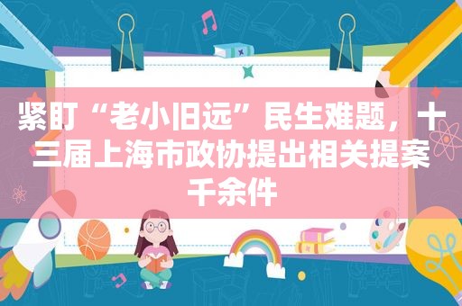 紧盯“老小旧远”民生难题，十三届上海市政协提出相关提案千余件