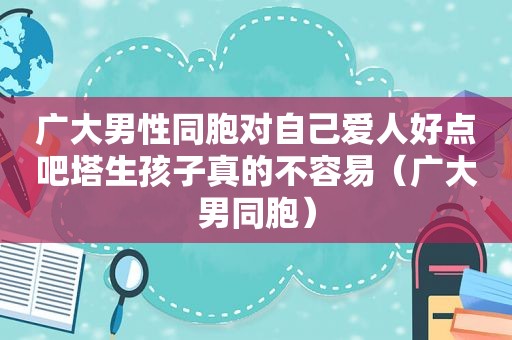广大男性同胞对自己爱人好点吧塔生孩子真的不容易（广大男同胞）