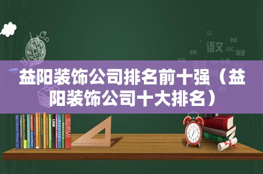 益阳装饰公司排名前十强（益阳装饰公司十大排名）