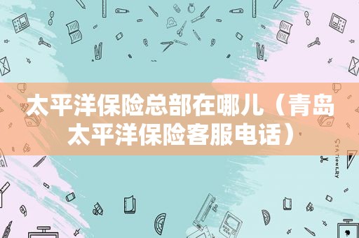 太平洋保险总部在哪儿（青岛太平洋保险客服电话）