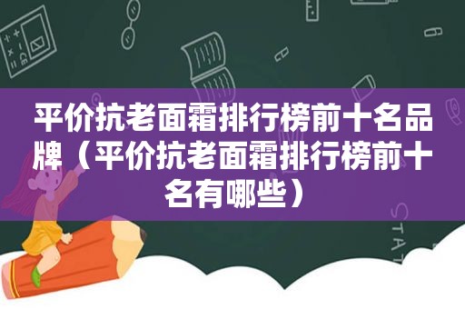 平价抗老面霜排行榜前十名品牌（平价抗老面霜排行榜前十名有哪些）