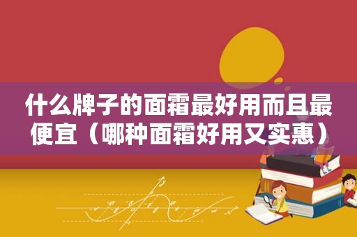 什么牌子的面霜最好用而且最便宜（哪种面霜好用又实惠）