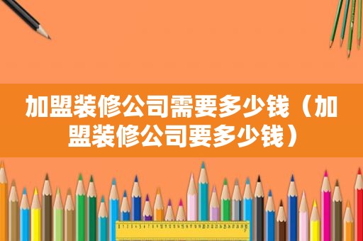 加盟装修公司需要多少钱（加盟装修公司要多少钱）