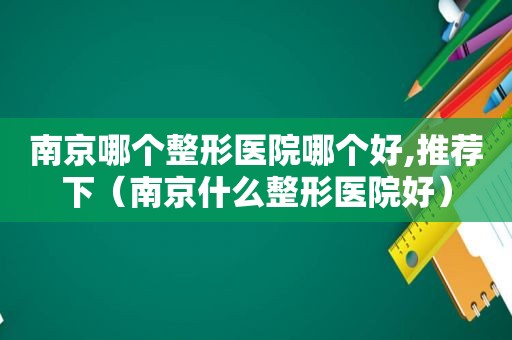 南京哪个整形医院哪个好,推荐下（南京什么整形医院好）