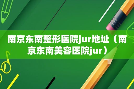 南京东南整形医院jur地址（南京东南美容医院jur）