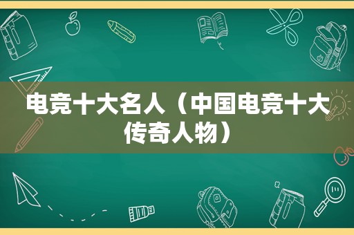 电竞十大名人（中国电竞十大传奇人物）