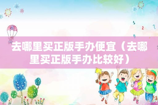 去哪里买正版手办便宜（去哪里买正版手办比较好）
