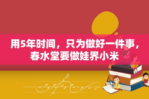 用5年时间，只为做好一件事，春水堂要做娃界小米