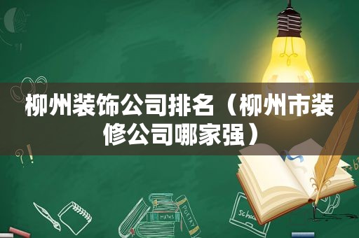 柳州装饰公司排名（柳州市装修公司哪家强）