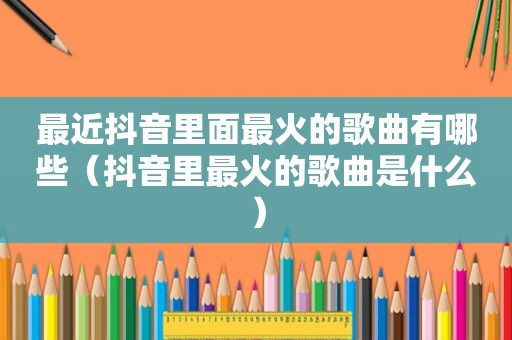 最近抖音里面最火的歌曲有哪些（抖音里最火的歌曲是什么）