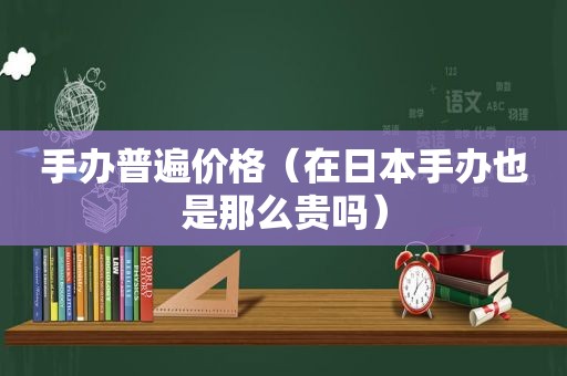 手办普遍价格（在日本手办也是那么贵吗）