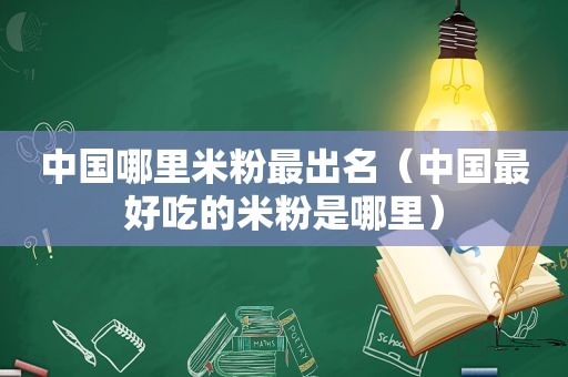 中国哪里米粉最出名（中国最好吃的米粉是哪里）