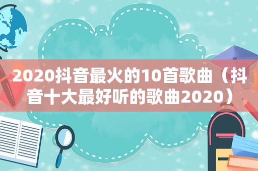2020抖音最火的10首歌曲（抖音十大最好听的歌曲2020）