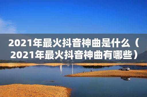 2021年最火抖音神曲是什么（2021年最火抖音神曲有哪些）