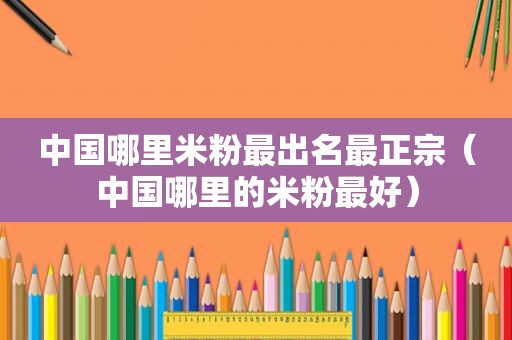 中国哪里米粉最出名最正宗（中国哪里的米粉最好）