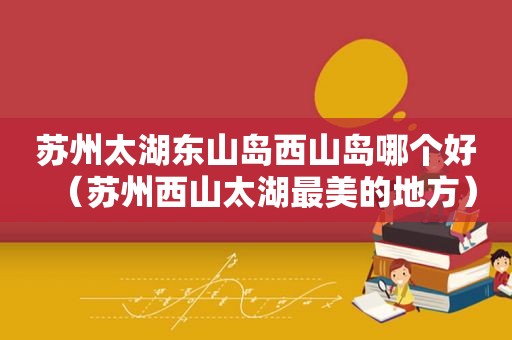 苏州太湖东山岛西山岛哪个好（苏州西山太湖最美的地方）