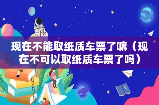 现在不能取纸质车票了嘛（现在不可以取纸质车票了吗）