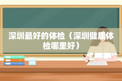 深圳最好的体检（深圳健康体检哪里好）