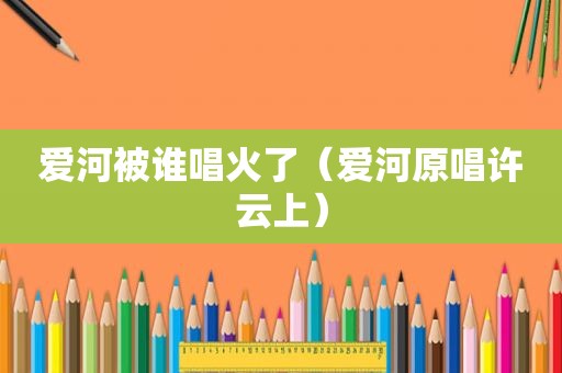 爱河被谁唱火了（爱河原唱许云上）