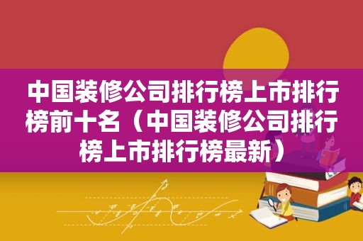 中国装修公司排行榜上市排行榜前十名（中国装修公司排行榜上市排行榜最新）