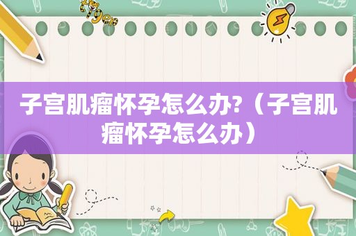 子宫肌瘤怀孕怎么办?（子宫肌瘤怀孕怎么办）