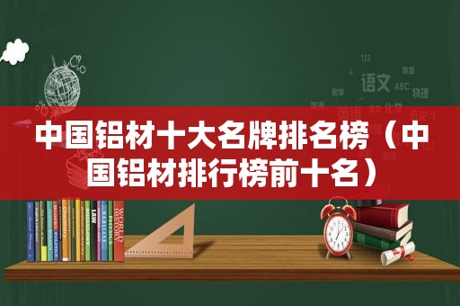 中国铝材十大名牌排名榜（中国铝材排行榜前十名）