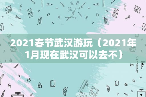 2021春节武汉游玩（2021年1月现在武汉可以去不）
