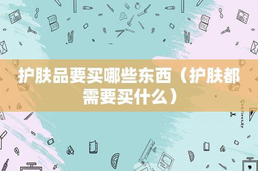 护肤品要买哪些东西（护肤都需要买什么）