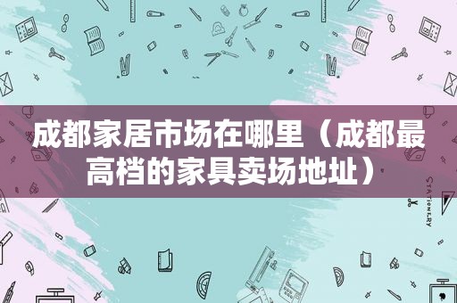 成都家居市场在哪里（成都最高档的家具卖场地址）