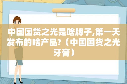 中国国货之光是啥牌子,第一天发布的啥产品?（中国国货之光牙膏）