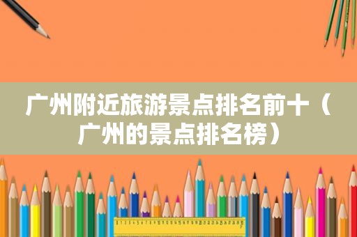 广州附近旅游景点排名前十（广州的景点排名榜）