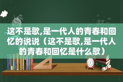 这不是歌,是一代人的青春和回忆的说说（这不是歌,是一代人的青春和回忆是什么歌）