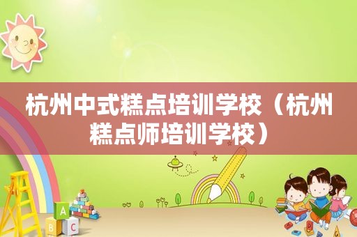 杭州中式糕点培训学校（杭州糕点师培训学校）
