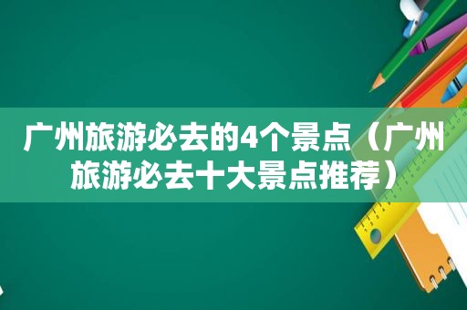 广州旅游必去的4个景点（广州旅游必去十大景点推荐）