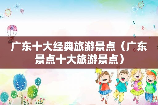 广东十大经典旅游景点（广东景点十大旅游景点）