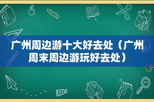广州周边游十大好去处（广州周末周边游玩好去处）