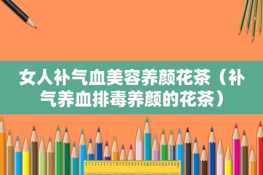 女人补气血美容养颜花茶（补气养血排毒养颜的花茶）