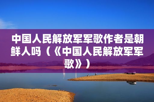 中国人民 *** 军歌作者是朝鲜人吗（《中国人民 *** 军歌》）