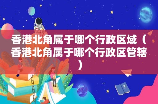 香港北角属于哪个行政区域（香港北角属于哪个行政区管辖）
