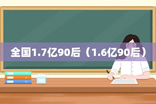 全国1.7亿90后（1.6亿90后）
