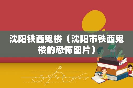 沈阳铁西鬼楼（沈阳市铁西鬼楼的恐怖图片）