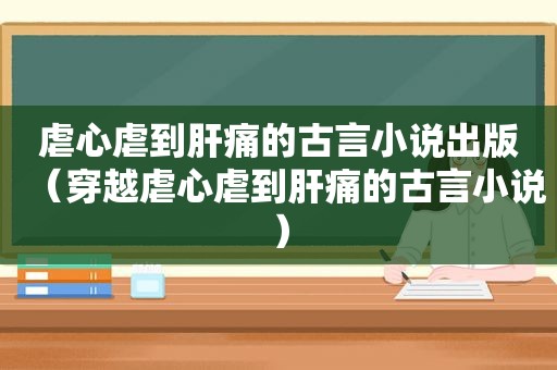 虐心虐到肝痛的古言小说出版（穿越虐心虐到肝痛的古言小说）