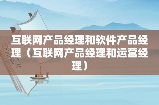 互联网产品经理和软件产品经理（互联网产品经理和运营经理）