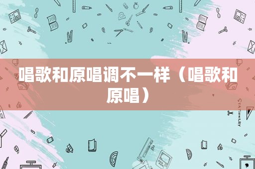 唱歌和原唱调不一样（唱歌和原唱）