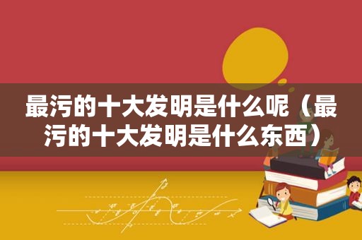 最污的十大发明是什么呢（最污的十大发明是什么东西）