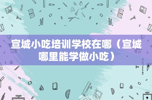 宣城小吃培训学校在哪（宣城哪里能学做小吃）