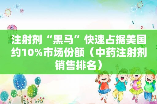 注射剂“黑马”快速占据美国约10%市场份额（中药注射剂销售排名）