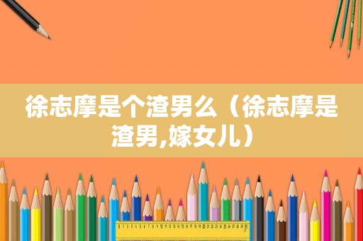 徐志摩是个渣男么（徐志摩是渣男,嫁女儿）